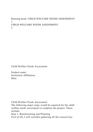 Running head: CHILD WELFARE NEEDS ASSESSMENT
1
CHILD WELFARE NEEDS ASSESSMENT
2
Child Welfare Needs Assessment
Student name:
Institution Affiliation:
Date:
Child Welfare Needs Assessment
The following major steps would be required for the child
welfare needs assessment to complete the project. These
include:
Step 1: Brainstorming and Planning
First of all, I will consider gathering all the concern key
 