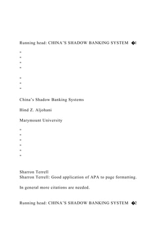 Running head: CHINA’S SHADOW BANKING SYSTEM �1
"
"
"
"
"
"
"
China’s Shadow Banking Systems
Hind Z. Aljohani
Marymount University
"
"
"
"
"
"
Sharron Terrell
Sharron Terrell: Good application of APA to page formatting.
In general more citations are needed.
Running head: CHINA’S SHADOW BANKING SYSTEM �2
 