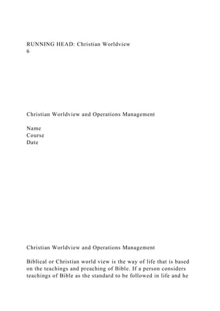 RUNNING HEAD: Christian Worldview
6
Christian Worldview and Operations Management
Name
Course
Date
Christian Worldview and Operations Management
Biblical or Christian world view is the way of life that is based
on the teachings and preaching of Bible. If a person considers
teachings of Bible as the standard to be followed in life and he
 