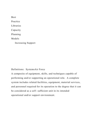 Best
Practice
Libraries
Capacity
Planning
Models
Increasing Support
Definitions: SystemsAir Force
A composite of equipment, skills, and techniques capable of
performing and/or supporting an operational role. A complete
system includes related facilities, equipment, material services,
and personnel required for its operation to the degree that it can
be considered as a self- sufficient unit in its intended
operational and/or support environment.
 