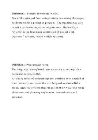 Definitions: Systems (continued)NASA
One of the principal functioning entities comprising the project
hardware within a project or program. The meaning may vary
to suit a particular project or program area. Ordinarily, a
“system” is the first major subdivision of project work
(spacecraft systems, launch vehicle systems).
Definitions: ProgramsAir Force
The integrated, time-phased tasks necessary to accomplish a
particular purpose.NASA
A relative series of undertakings that continue over a period of
time (normally years) and that are designed to accomplish a
broad, scientific or technological goal in the NASA long-range
plan (lunar and planetary exploration, manned spacecraft
systems).
 