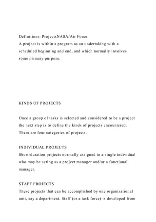 Definitions: ProjectsNASA/Air Force
A project is within a program as an undertaking with a
scheduled beginning and end, and which normally involves
some primary purpose.
KINDS OF PROJECTS
Once a group of tasks is selected and considered to be a project
the next step is to define the kinds of projects encountered.
There are four categories of projects:
INDIVIDUAL PROJECTS
Short-duration projects normally assigned to a single individual
who may be acting as a project manager and/or a functional
manager.
STAFF PROJECTS
These projects that can be accomplished by one organizational
unit, say a department. Staff (or a task force) is developed from
 
