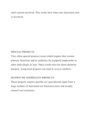 each section involved. This works best when one functional unit
is involved.
SPECIAL PROJECTS
Very often special projects occur which require that certain
primary functions and/or authority be assigned temporarily to
other individuals or unit. These works best for short-duration
projects. Long-term projects can lead to severe conflicts.
MATRIX OR AGGREGATE PROJECTS
These projects require specific (or specialized) input from a
large number of functional (or business) units and usually
control vast resources.
 