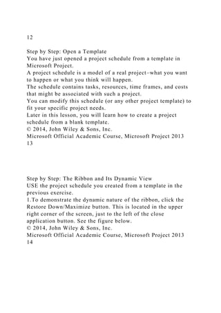 12
Step by Step: Open a Template
You have just opened a project schedule from a template in
Microsoft Project.
A project schedule is a model of a real project–what you want
to happen or what you think will happen.
The schedule contains tasks, resources, time frames, and costs
that might be associated with such a project.
You can modify this schedule (or any other project template) to
fit your specific project needs.
Later in this lesson, you will learn how to create a project
schedule from a blank template.
© 2014, John Wiley & Sons, Inc.
Microsoft Official Academic Course, Microsoft Project 2013
13
Step by Step: The Ribbon and Its Dynamic View
USE the project schedule you created from a template in the
previous exercise.
1.To demonstrate the dynamic nature of the ribbon, click the
Restore Down/Maximize button. This is located in the upper
right corner of the screen, just to the left of the close
application button. See the figure below.
© 2014, John Wiley & Sons, Inc.
Microsoft Official Academic Course, Microsoft Project 2013
14
 