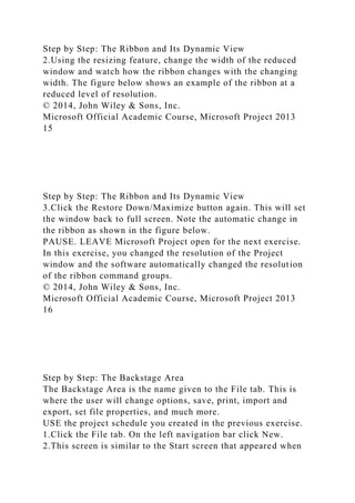 Step by Step: The Ribbon and Its Dynamic View
2.Using the resizing feature, change the width of the reduced
window and watch how the ribbon changes with the changing
width. The figure below shows an example of the ribbon at a
reduced level of resolution.
© 2014, John Wiley & Sons, Inc.
Microsoft Official Academic Course, Microsoft Project 2013
15
Step by Step: The Ribbon and Its Dynamic View
3.Click the Restore Down/Maximize button again. This will set
the window back to full screen. Note the automatic change in
the ribbon as shown in the figure below.
PAUSE. LEAVE Microsoft Project open for the next exercise.
In this exercise, you changed the resolution of the Project
window and the software automatically changed the resolution
of the ribbon command groups.
© 2014, John Wiley & Sons, Inc.
Microsoft Official Academic Course, Microsoft Project 2013
16
Step by Step: The Backstage Area
The Backstage Area is the name given to the File tab. This is
where the user will change options, save, print, import and
export, set file properties, and much more.
USE the project schedule you created in the previous exercise.
1.Click the File tab. On the left navigation bar click New.
2.This screen is similar to the Start screen that appeared when
 