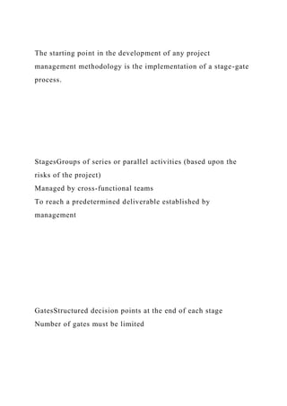 The starting point in the development of any project
management methodology is the implementation of a stage-gate
process.
StagesGroups of series or parallel activities (based upon the
risks of the project)
Managed by cross-functional teams
To reach a predetermined deliverable established by
management
GatesStructured decision points at the end of each stage
Number of gates must be limited
 
