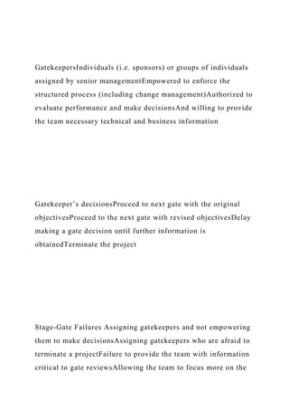 GatekeepersIndividuals (i.e. sponsors) or groups of individuals
assigned by senior managementEmpowered to enforce the
structured process (including change management)Authorized to
evaluate performance and make decisionsAnd willing to provide
the team necessary technical and business information
Gatekeeper’s decisionsProceed to next gate with the original
objectivesProceed to the next gate with revised objectivesDelay
making a gate decision until further information is
obtainedTerminate the project
Stage-Gate Failures Assigning gatekeepers and not empowering
them to make decisionsAssigning gatekeepers who are afraid to
terminate a projectFailure to provide the team with information
critical to gate reviewsAllowing the team to focus more on the
 