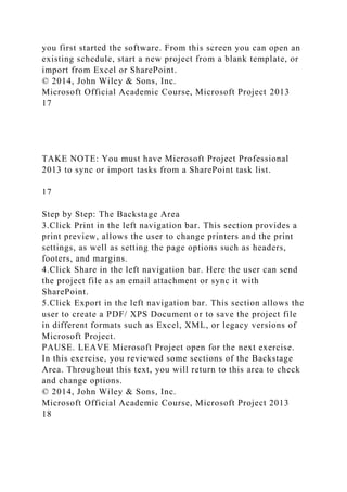 you first started the software. From this screen you can open an
existing schedule, start a new project from a blank template, or
import from Excel or SharePoint.
© 2014, John Wiley & Sons, Inc.
Microsoft Official Academic Course, Microsoft Project 2013
17
TAKE NOTE: You must have Microsoft Project Professional
2013 to sync or import tasks from a SharePoint task list.
17
Step by Step: The Backstage Area
3.Click Print in the left navigation bar. This section provides a
print preview, allows the user to change printers and the print
settings, as well as setting the page options such as headers,
footers, and margins.
4.Click Share in the left navigation bar. Here the user can send
the project file as an email attachment or sync it with
SharePoint.
5.Click Export in the left navigation bar. This section allows the
user to create a PDF/ XPS Document or to save the project file
in different formats such as Excel, XML, or legacy versions of
Microsoft Project.
PAUSE. LEAVE Microsoft Project open for the next exercise.
In this exercise, you reviewed some sections of the Backstage
Area. Throughout this text, you will return to this area to check
and change options.
© 2014, John Wiley & Sons, Inc.
Microsoft Official Academic Course, Microsoft Project 2013
18
 