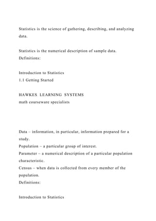 Statistics is the science of gathering, describing, and analyzing
data.
Statistics is the numerical description of sample data.
Definitions:
Introduction to Statistics
1.1 Getting Started
HAWKES LEARNING SYSTEMS
math courseware specialists
Data – information, in particular, information prepared for a
study.
Population – a particular group of interest.
Parameter – a numerical description of a particular population
characteristic.
Census – when data is collected from every member of the
population.
Definitions:
Introduction to Statistics
 
