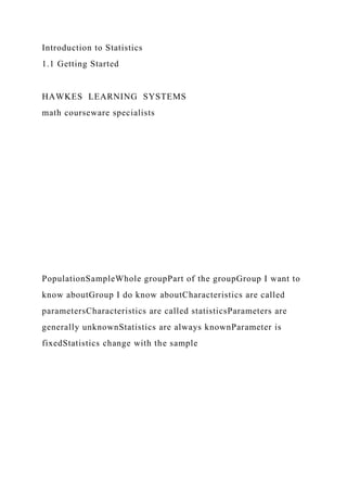 Introduction to Statistics
1.1 Getting Started
HAWKES LEARNING SYSTEMS
math courseware specialists
PopulationSampleWhole groupPart of the groupGroup I want to
know aboutGroup I do know aboutCharacteristics are called
parametersCharacteristics are called statisticsParameters are
generally unknownStatistics are always knownParameter is
fixedStatistics change with the sample
 