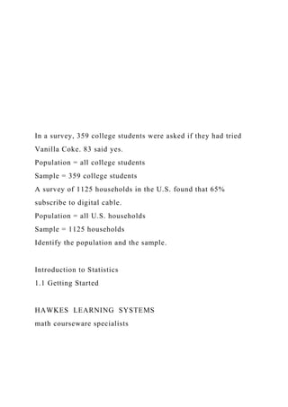 In a survey, 359 college students were asked if they had tried
Vanilla Coke. 83 said yes.
Population = all college students
Sample = 359 college students
A survey of 1125 households in the U.S. found that 65%
subscribe to digital cable.
Population = all U.S. households
Sample = 1125 households
Identify the population and the sample.
Introduction to Statistics
1.1 Getting Started
HAWKES LEARNING SYSTEMS
math courseware specialists
 
