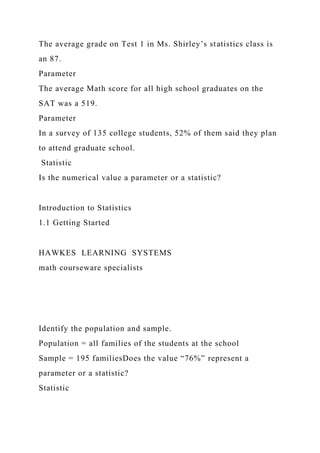 The average grade on Test 1 in Ms. Shirley’s statistics class is
an 87.
Parameter
The average Math score for all high school graduates on the
SAT was a 519.
Parameter
In a survey of 135 college students, 52% of them said they plan
to attend graduate school.
Statistic
Is the numerical value a parameter or a statistic?
Introduction to Statistics
1.1 Getting Started
HAWKES LEARNING SYSTEMS
math courseware specialists
Identify the population and sample.
Population = all families of the students at the school
Sample = 195 familiesDoes the value “76%” represent a
parameter or a statistic?
Statistic
 