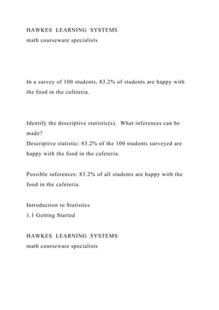 HAWKES LEARNING SYSTEMS
math courseware specialists
In a survey of 100 students, 83.2% of students are happy with
the food in the cafeteria.
Identify the descriptive statistic(s). What inferences can be
made?
Descriptive statistic: 83.2% of the 100 students surveyed are
happy with the food in the cafeteria.
Possible inferences: 83.2% of all students are happy with the
food in the cafeteria.
Introduction to Statistics
1.1 Getting Started
HAWKES LEARNING SYSTEMS
math courseware specialists
 