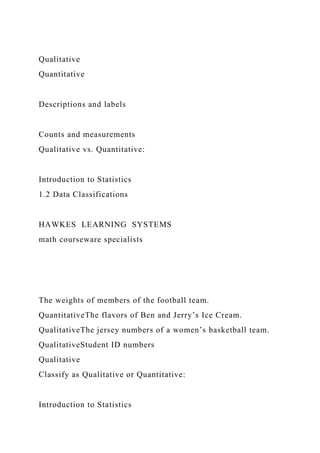 Qualitative
Quantitative
Descriptions and labels
Counts and measurements
Qualitative vs. Quantitative:
Introduction to Statistics
1.2 Data Classifications
HAWKES LEARNING SYSTEMS
math courseware specialists
The weights of members of the football team.
QuantitativeThe flavors of Ben and Jerry’s Ice Cream.
QualitativeThe jersey numbers of a women’s basketball team.
QualitativeStudent ID numbers
Qualitative
Classify as Qualitative or Quantitative:
Introduction to Statistics
 