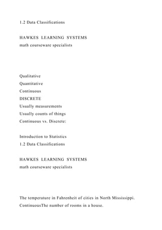 1.2 Data Classifications
HAWKES LEARNING SYSTEMS
math courseware specialists
Qualitative
Quantitative
Continuous
DISCRETE
Usually measurements
Usually counts of things
Continuous vs. Discrete:
Introduction to Statistics
1.2 Data Classifications
HAWKES LEARNING SYSTEMS
math courseware specialists
The temperature in Fahrenheit of cities in North Mississippi.
ContinuousThe number of rooms in a house.
 