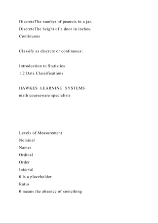 DiscreteThe number of peanuts in a jar.
DiscreteThe height of a door in inches.
Continuous
Classify as discrete or continuous:
Introduction to Statistics
1.2 Data Classifications
HAWKES LEARNING SYSTEMS
math courseware specialists
Levels of Measurement
Nominal
Names
Ordinal
Order
Interval
0 is a placeholder
Ratio
0 means the absence of something
 