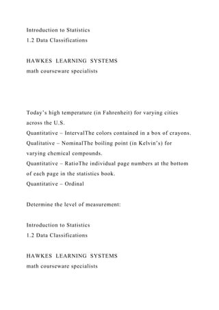 Introduction to Statistics
1.2 Data Classifications
HAWKES LEARNING SYSTEMS
math courseware specialists
Today’s high temperature (in Fahrenheit) for varying cities
across the U.S.
Quantitative – IntervalThe colors contained in a box of crayons.
Qualitative – NominalThe boiling point (in Kelvin’s) for
varying chemical compounds.
Quantitative – RatioThe individual page numbers at the bottom
of each page in the statistics book.
Quantitative – Ordinal
Determine the level of measurement:
Introduction to Statistics
1.2 Data Classifications
HAWKES LEARNING SYSTEMS
math courseware specialists
 