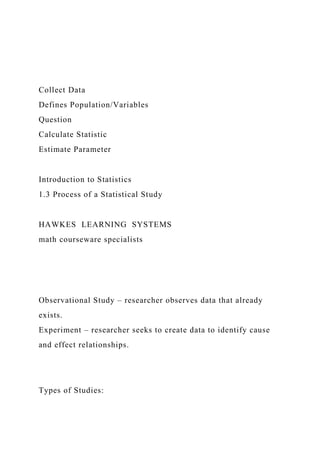 Collect Data
Defines Population/Variables
Question
Calculate Statistic
Estimate Parameter
Introduction to Statistics
1.3 Process of a Statistical Study
HAWKES LEARNING SYSTEMS
math courseware specialists
Observational Study – researcher observes data that already
exists.
Experiment – researcher seeks to create data to identify cause
and effect relationships.
Types of Studies:
 