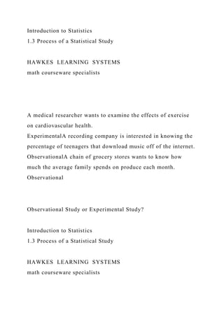 Introduction to Statistics
1.3 Process of a Statistical Study
HAWKES LEARNING SYSTEMS
math courseware specialists
A medical researcher wants to examine the effects of exercise
on cardiovascular health.
ExperimentalA recording company is interested in knowing the
percentage of teenagers that download music off of the internet.
ObservationalA chain of grocery stores wants to know how
much the average family spends on produce each month.
Observational
Observational Study or Experimental Study?
Introduction to Statistics
1.3 Process of a Statistical Study
HAWKES LEARNING SYSTEMS
math courseware specialists
 
