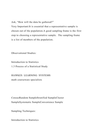 Ask, “How will the data be gathered?”
Very Important:It is essential that a representative sample is
chosen out of the population.A good sampling frame is the first
step to choosing a representative sample. The sampling frame
is a list of members of the population.
Observational Studies:
Introduction to Statistics
1.3 Process of a Statistical Study
HAWKES LEARNING SYSTEMS
math courseware specialists
CensusRandom SampleStratified SampleCluster
SampleSystematic SampleConvenience Sample
Sampling Techniques:
Introduction to Statistics
 