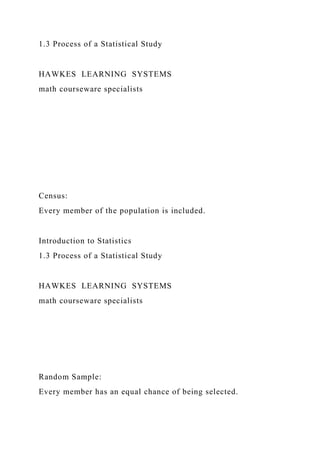 1.3 Process of a Statistical Study
HAWKES LEARNING SYSTEMS
math courseware specialists
Census:
Every member of the population is included.
Introduction to Statistics
1.3 Process of a Statistical Study
HAWKES LEARNING SYSTEMS
math courseware specialists
Random Sample:
Every member has an equal chance of being selected.
 