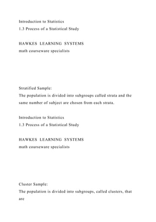Introduction to Statistics
1.3 Process of a Statistical Study
HAWKES LEARNING SYSTEMS
math courseware specialists
Stratified Sample:
The population is divided into subgroups called strata and the
same number of subject are chosen from each strata.
Introduction to Statistics
1.3 Process of a Statistical Study
HAWKES LEARNING SYSTEMS
math courseware specialists
Cluster Sample:
The population is divided into subgroups, called clusters, that
are
 