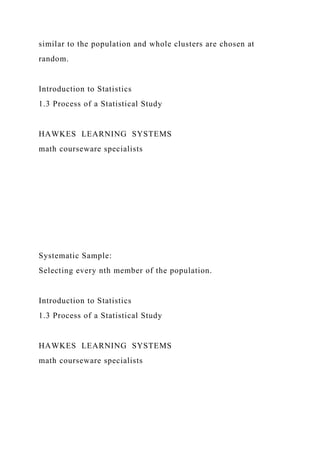 similar to the population and whole clusters are chosen at
random.
Introduction to Statistics
1.3 Process of a Statistical Study
HAWKES LEARNING SYSTEMS
math courseware specialists
Systematic Sample:
Selecting every nth member of the population.
Introduction to Statistics
1.3 Process of a Statistical Study
HAWKES LEARNING SYSTEMS
math courseware specialists
 