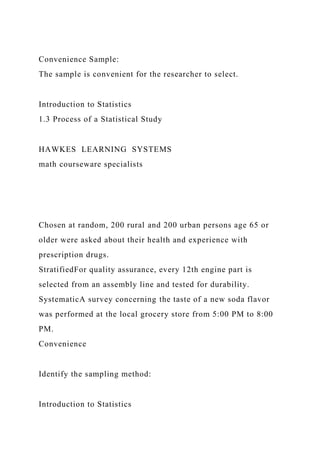 Convenience Sample:
The sample is convenient for the researcher to select.
Introduction to Statistics
1.3 Process of a Statistical Study
HAWKES LEARNING SYSTEMS
math courseware specialists
Chosen at random, 200 rural and 200 urban persons age 65 or
older were asked about their health and experience with
prescription drugs.
StratifiedFor quality assurance, every 12th engine part is
selected from an assembly line and tested for durability.
SystematicA survey concerning the taste of a new soda flavor
was performed at the local grocery store from 5:00 PM to 8:00
PM.
Convenience
Identify the sampling method:
Introduction to Statistics
 