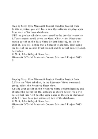 Step by Step: How Microsoft Project Handles Project Data
In this exercise, you will learn how the software displays data
from each of its three databases.
USE the project schedule you created in the previous exercise.
1.Your screen should be on the Gantt Chart view. Place your
mouse cursor on the Task Name column heading, but do not
click it. You will notice that a ScreenTip appears, displaying
the title of the column (Task Name) and its actual name (Name).
See below.
© 2014, John Wiley & Sons, Inc.
Microsoft Official Academic Course, Microsoft Project 2013
21
Step by Step: How Microsoft Project Handles Project Data
2.Click the View tab then, in the Resource Views command
group, select the Resource Sheet view.
3.Place your cursor on the Resource Name column heading and
observe the ScreenTip that appears as shown below. You will
notice that this field has the same name as the one in shown on
slide 21. You have just witnessed two of the databases.
© 2014, John Wiley & Sons, Inc.
Microsoft Official Academic Course, Microsoft Project 2013
22
 