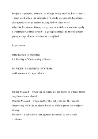 Subjects – people, animals, or things being studied.Participants
– term used when the subjects of a study are people.Treatment –
characterizes an experiment; applied to some or all
subjects.Treatment Group – a group in which researchers apply
a treatment.Control Group – a group identical to the treatment
group except that no treatment is applied.
Experiment:
Introduction to Statistics
1.4 Reality of Conducting a Study
HAWKES LEARNING SYSTEMS
math courseware specialists
Single-Masked – when the subjects do not know in which group
they have been placed.
Double-Masked – when neither the subjects nor the people
interacting with the subjects know to which group the subjects
belong.
Placebo – a substance that appears identical to the actual
treatment.
 