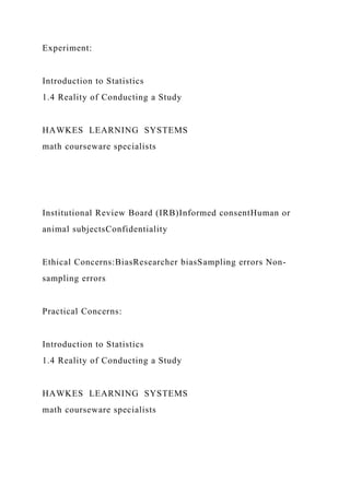 Experiment:
Introduction to Statistics
1.4 Reality of Conducting a Study
HAWKES LEARNING SYSTEMS
math courseware specialists
Institutional Review Board (IRB)Informed consentHuman or
animal subjectsConfidentiality
Ethical Concerns:BiasResearcher biasSampling errors Non-
sampling errors
Practical Concerns:
Introduction to Statistics
1.4 Reality of Conducting a Study
HAWKES LEARNING SYSTEMS
math courseware specialists
 