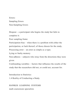 Errors:
Sampling Errors
Non-Sampling Errors
Dropout – a participant who begins the study but fails to
complete it.
Poor sampling frame
Participation bias – when there is a problem with either the
participation, or lack thereof, of those chosen for the study.
Processing error – an error as simple as a typo.
Lying or faulty memory
Non-adheres – subjects who stray from the directions they were
given.
Confounding variables – factors that influence the results of the
study that the researchers did not, or could not, account for.
Introduction to Statistics
1.4 Reality of Conducting a Study
HAWKES LEARNING SYSTEMS
math courseware specialists
 