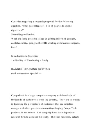 Consider preparing a research proposal for the following
question, “what percentage of 11 to 16 year olds smoke
cigarettes?”
Something to Ponder:
What are some possible issues of getting informed consent,
confidentiality, going to the IRB, dealing with human subjects,
bias?
Introduction to Statistics
1.4 Reality of Conducting a Study
HAWKES LEARNING SYSTEMS
math courseware specialists
CompuTech is a large computer company with hundreds of
thousands of customers across the country. They are interested
in knowing the percentage of customers that are satisfied
enough with their purchases to continue buying CompuTech
products in the future. The company hires an independent
research firm to conduct the study. The firm randomly selects
 