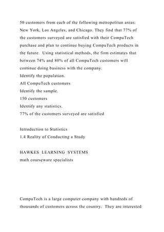 50 customers from each of the following metropolitan areas:
New York, Los Angeles, and Chicago. They find that 77% of
the customers surveyed are satisfied with their CompuTech
purchase and plan to continue buying CompuTech products in
the future. Using statistical methods, the firm estimates that
between 74% and 80% of all CompuTech customers will
continue doing business with the company.
Identify the population.
All CompuTech customers
Identify the sample.
150 customers
Identify any statistics.
77% of the customers surveyed are satisfied
Introduction to Statistics
1.4 Reality of Conducting a Study
HAWKES LEARNING SYSTEMS
math courseware specialists
CompuTech is a large computer company with hundreds of
thousands of customers across the country. They are interested
 