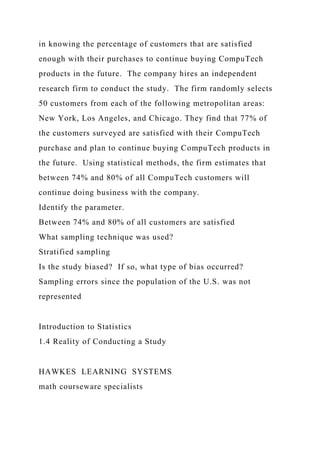 in knowing the percentage of customers that are satisfied
enough with their purchases to continue buying CompuTech
products in the future. The company hires an independent
research firm to conduct the study. The firm randomly selects
50 customers from each of the following metropolitan areas:
New York, Los Angeles, and Chicago. They find that 77% of
the customers surveyed are satisfied with their CompuTech
purchase and plan to continue buying CompuTech products in
the future. Using statistical methods, the firm estimates that
between 74% and 80% of all CompuTech customers will
continue doing business with the company.
Identify the parameter.
Between 74% and 80% of all customers are satisfied
What sampling technique was used?
Stratified sampling
Is the study biased? If so, what type of bias occurred?
Sampling errors since the population of the U.S. was not
represented
Introduction to Statistics
1.4 Reality of Conducting a Study
HAWKES LEARNING SYSTEMS
math courseware specialists
 