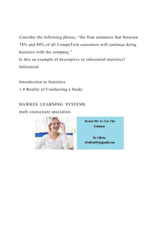 Consider the following phrase, “the firm estimates that between
74% and 80% of all CompuTech customers will continue doing
business with the company.”
Is this an example of descriptive or inferential statistics?
Inferential
Introduction to Statistics
1.4 Reality of Conducting a Study
HAWKES LEARNING SYSTEMS
math courseware specialists
 