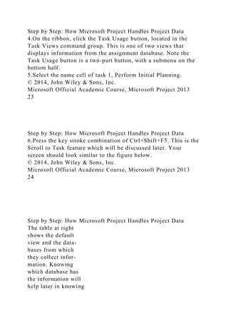 Step by Step: How Microsoft Project Handles Project Data
4.On the ribbon, click the Task Usage button, located in the
Task Views command group. This is one of two views that
displays information from the assignment database. Note the
Task Usage button is a two-part button, with a submenu on the
bottom half.
5.Select the name cell of task 1, Perform Initial Planning.
© 2014, John Wiley & Sons, Inc.
Microsoft Official Academic Course, Microsoft Project 2013
23
Step by Step: How Microsoft Project Handles Project Data
6.Press the key stroke combination of Ctrl+Shift+F5. This is the
Scroll to Task feature which will be discussed later. Your
screen should look similar to the figure below.
© 2014, John Wiley & Sons, Inc.
Microsoft Official Academic Course, Microsoft Project 2013
24
Step by Step: How Microsoft Project Handles Project Data
The table at right
shows the default
view and the data-
bases from which
they collect infor-
mation. Knowing
which database has
the information will
help later in knowing
 