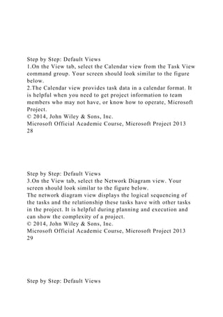 Step by Step: Default Views
1.On the View tab, select the Calendar view from the Task View
command group. Your screen should look similar to the figure
below.
2.The Calendar view provides task data in a calendar format. It
is helpful when you need to get project information to team
members who may not have, or know how to operate, Microsoft
Project.
© 2014, John Wiley & Sons, Inc.
Microsoft Official Academic Course, Microsoft Project 2013
28
Step by Step: Default Views
3.On the View tab, select the Network Diagram view. Your
screen should look similar to the figure below.
The network diagram view displays the logical sequencing of
the tasks and the relationship these tasks have with other tasks
in the project. It is helpful during planning and execution and
can show the complexity of a project.
© 2014, John Wiley & Sons, Inc.
Microsoft Official Academic Course, Microsoft Project 2013
29
Step by Step: Default Views
 