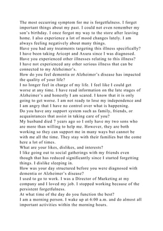 The most occurring symptom for me is forgetfulness. I forget
important things about my past. I could not even remember my
son’s birthday. I once forgot my way to the store after leaving
home. I also experience a lot of mood changes lately. I am
always feeling negatively about many things.
Have you had any treatments targeting this illness specifically?
I have been taking Aricept and Axura since I was diagnosed.
Have you experienced other illnesses relating to this illness?
I have not experienced any other serious illness that can be
connected to my Alzheimer’s.
How do you feel dementia or Alzheimer’s disease has impacted
the quality of your life?
I no longer feel in charge of my life. I feel like I could get
worse at any time. I have read information on the late stages of
Alzheimer’s and honestly I am scared. I know that it is only
going to get worse. I am not ready to lose my independence and
I am angry that I have no control over what is happening.
Do you have any support system such as family, friends, or
acquaintances that assist in taking care of you?
My husband died 7 years ago so I only have my two sons who
are more than willing to help me. However, they are both
working so they can support me in many ways but cannot be
with me all the time. They stay with their families but the come
here a lot of times.
What are your likes, dislikes, and interests?
I like going out to social gatherings with my friends even
though that has reduced significantly since I started forgetting
things. I dislike sleeping in.
How was your day structured before you were diagnosed with
dementia or Alzheimer’s disease?
I used to go to work. I was a Director of Marketing at my
company and I loved my job. I stopped working because of the
persistent forgetfulness.
At what time of the day do you function the best?
I am a morning person. I wake up at 6:00 a.m. and do almost all
important activities within the morning hours.
 