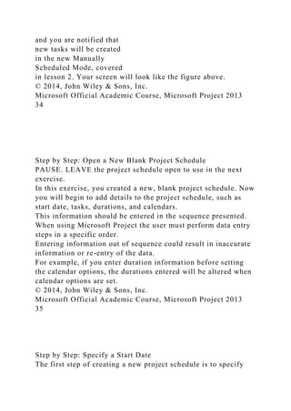 and you are notified that
new tasks will be created
in the new Manually
Scheduled Mode, covered
in lesson 2. Your screen will look like the figure above.
© 2014, John Wiley & Sons, Inc.
Microsoft Official Academic Course, Microsoft Project 2013
34
Step by Step: Open a New Blank Project Schedule
PAUSE. LEAVE the project schedule open to use in the next
exercise.
In this exercise, you created a new, blank project schedule. Now
you will begin to add details to the project schedule, such as
start date, tasks, durations, and calendars.
This information should be entered in the sequence presented.
When using Microsoft Project the user must perform data entry
steps in a specific order.
Entering information out of sequence could result in inaccurate
information or re-entry of the data.
For example, if you enter duration information before setting
the calendar options, the durations entered will be altered when
calendar options are set.
© 2014, John Wiley & Sons, Inc.
Microsoft Official Academic Course, Microsoft Project 2013
35
Step by Step: Specify a Start Date
The first step of creating a new project schedule is to specify
 