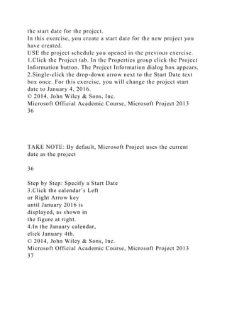 the start date for the project.
In this exercise, you create a start date for the new project you
have created.
USE the project schedule you opened in the previous exercise.
1.Click the Project tab. In the Properties group click the Project
Information button. The Project Information dialog box appears.
2.Single-click the drop-down arrow next to the Start Date text
box once. For this exercise, you will change the project start
date to January 4, 2016.
© 2014, John Wiley & Sons, Inc.
Microsoft Official Academic Course, Microsoft Project 2013
36
TAKE NOTE: By default, Microsoft Project uses the current
date as the project
36
Step by Step: Specify a Start Date
3.Click the calendar’s Left
or Right Arrow key
until January 2016 is
displayed, as shown in
the figure at right.
4.In the January calendar,
click January 4th.
© 2014, John Wiley & Sons, Inc.
Microsoft Official Academic Course, Microsoft Project 2013
37
 