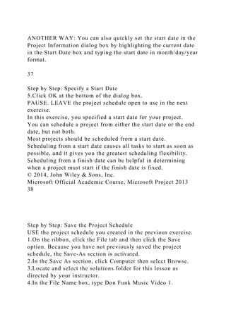 ANOTHER WAY: You can also quickly set the start date in the
Project Information dialog box by highlighting the current date
in the Start Date box and typing the start date in month/day/year
format.
37
Step by Step: Specify a Start Date
5.Click OK at the bottom of the dialog box.
PAUSE. LEAVE the project schedule open to use in the next
exercise.
In this exercise, you specified a start date for your project.
You can schedule a project from either the start date or the end
date, but not both.
Most projects should be scheduled from a start date.
Scheduling from a start date causes all tasks to start as soon as
possible, and it gives you the greatest scheduling flexibility.
Scheduling from a finish date can be helpful in determining
when a project must start if the finish date is fixed.
© 2014, John Wiley & Sons, Inc.
Microsoft Official Academic Course, Microsoft Project 2013
38
Step by Step: Save the Project Schedule
USE the project schedule you created in the previous exercise.
1.On the ribbon, click the File tab and then click the Save
option. Because you have not previously saved the project
schedule, the Save-As section is activated.
2.In the Save As section, click Computer then select Browse.
3.Locate and select the solutions folder for this lesson as
directed by your instructor.
4.In the File Name box, type Don Funk Music Video 1.
 