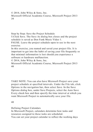 © 2014, John Wiley & Sons, Inc.
Microsoft Official Academic Course, Microsoft Project 2013
39
Step by Step: Save the Project Schedule
5.Click Save. The Save As dialog box closes and the project
schedule is saved as Don Funk Music Video 1.
PAUSE. Leave the project schedule open to use in the next
exercise.
In this exercise, you named and saved your project file. It is
important to get into the habit of saving your file frequently so
that minimal information is lost should you experience a
software or hardware malfunction.
© 2014, John Wiley & Sons, Inc.
Microsoft Official Academic Course, Microsoft Project 2013
40
TAKE NOTE: You can also have Microsoft Project save your
project schedule at specified intervals. Under the File tab, click
Options in the navigation bar, then select Save. In the Save
Options dialog box, under Save Projects, select the Auto Save
Every check box and then specify the time interval at which you
want Microsoft Project to automatically save your file.
40
Defining Project Calendars
In Microsoft Project, calendars determine how tasks and
resources assigned to these tasks are scheduled.
You can set your project calendar to reflect the working days
 