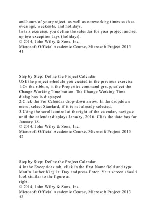 and hours of your project, as well as nonworking times such as
evenings, weekends, and holidays.
In this exercise, you define the calendar for your project and set
up two exception days (holidays).
© 2014, John Wiley & Sons, Inc.
Microsoft Official Academic Course, Microsoft Project 2013
41
Step by Step: Define the Project Calendar
USE the project schedule you created in the previous exercise.
1.On the ribbon, in the Properties command group, select the
Change Working Time button. The Change Working Time
dialog box is displayed.
2.Click the For Calendar drop-down arrow. In the dropdown
menu, select Standard, if it is not already selected.
3.Using the scroll control at the right of the calendar, navigate
until the calendar displays January, 2016. Click the date box for
January 18.
© 2014, John Wiley & Sons, Inc.
Microsoft Official Academic Course, Microsoft Project 2013
42
Step by Step: Define the Project Calendar
4.In the Exceptions tab, click in the first Name field and type
Martin Luther King Jr. Day and press Enter. Your screen should
look similar to the figure at
right.
© 2014, John Wiley & Sons, Inc.
Microsoft Official Academic Course, Microsoft Project 2013
43
 