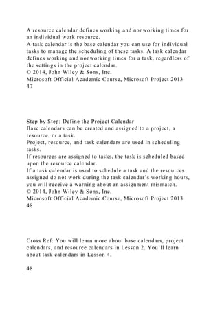A resource calendar defines working and nonworking times for
an individual work resource.
A task calendar is the base calendar you can use for individual
tasks to manage the scheduling of these tasks. A task calendar
defines working and nonworking times for a task, regardless of
the settings in the project calendar.
© 2014, John Wiley & Sons, Inc.
Microsoft Official Academic Course, Microsoft Project 2013
47
Step by Step: Define the Project Calendar
Base calendars can be created and assigned to a project, a
resource, or a task.
Project, resource, and task calendars are used in scheduling
tasks.
If resources are assigned to tasks, the task is scheduled based
upon the resource calendar.
If a task calendar is used to schedule a task and the resources
assigned do not work during the task calendar’s working hours,
you will receive a warning about an assignment mismatch.
© 2014, John Wiley & Sons, Inc.
Microsoft Official Academic Course, Microsoft Project 2013
48
Cross Ref: You will learn more about base calendars, project
calendars, and resource calendars in Lesson 2. You’ll learn
about task calendars in Lesson 4.
48
 