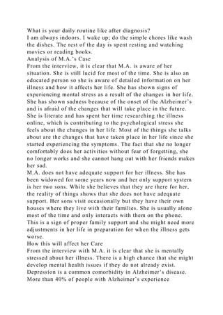 What is your daily routine like after diagnosis?
I am always indoors. I wake up; do the simple chores like wash
the dishes. The rest of the day is spent resting and watching
movies or reading books.
Analysis of M.A.’s Case
From the interview, it is clear that M.A. is aware of her
situation. She is still lucid for most of the time. She is also an
educated person so she is aware of detailed information on her
illness and how it affects her life. She has shown signs of
experiencing mental stress as a result of the changes in her life.
She has shown sadness because of the onset of the Alzheimer’s
and is afraid of the changes that will take place in the future.
She is literate and has spent her time researching the illness
online, which is contributing to the psychological stress she
feels about the changes in her life. Most of the things she talks
about are the changes that have taken place in her life since she
started experiencing the symptoms. The fact that she no longer
comfortably does her activities without fear of forgetting, she
no longer works and she cannot hang out with her friends makes
her sad.
M.A. does not have adequate support for her illness. She has
been widowed for some years now and her only support system
is her two sons. While she believes that they are there for her,
the reality of things shows that she does not have adequate
support. Her sons visit occasionally but they have their own
houses where they live with their families. She is usually alone
most of the time and only interacts with them on the phone.
This is a sign of proper family support and she might need more
adjustments in her life in preparation for when the illness gets
worse.
How this will affect her Care
From the interview with M.A. it is clear that she is mentally
stressed about her illness. There is a high chance that she might
develop mental health issues if they do not already exist.
Depression is a common comorbidity in Alzheimer’s disease.
More than 40% of people with Alzheimer’s experience
 