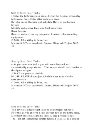 Step by Step: Enter Tasks
3.Enter the following task names below the Review screenplay
task name. Press Enter after each task name.
Develop scene blocking and schedule Develop production
layouts
Identify and reserve locations Book musicians
Book dancers
Reserve audio recording equipment Reserve video recording
equipment
© 2014, John Wiley & Sons, Inc.
Microsoft Official Academic Course, Microsoft Project 2013
51
Step by Step: Enter Tasks
4.As you enter new tasks, you will note that each cell
automatically wraps the text. Your screen should look similar to
the figure at right.
5.SAVE the project schedule.
PAUSE. LEAVE the project schedule open to use in the
next exercise.
© 2014, John Wiley & Sons, Inc.
Microsoft Official Academic Course, Microsoft Project 2013
52
Step by Step: Enter Tasks
You have just added eight tasks to your project schedule.
Note that as you entered a task on each row of the Entry table,
Microsoft Project assigned a Task ID (see previous slide).
The Task ID (sometimes simply referred to as ID) is a unique
 