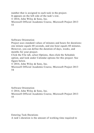 number that is assigned to each task in the project.
It appears on the left side of the task’s row.
© 2014, John Wiley & Sons, Inc.
Microsoft Official Academic Course, Microsoft Project 2013
53
Software Orientation
Project uses standard values of minutes and hours for durations:
one minute equals 60 seconds, and one hour equals 60 minutes.
However, you can define the duration of days, weeks, and
months for your project.
Click the File tab, select Options, then click the Schedule
option, and look under Calendar options for this project: See
figure below.
© 2014, John Wiley & Sons, Inc.
Microsoft Official Academic Course, Microsoft Project 2013
54
Software Orientation
© 2014, John Wiley & Sons, Inc.
Microsoft Official Academic Course, Microsoft Project 2013
55
Entering Task Durations
A task’s duration is the amount of working time required to
 