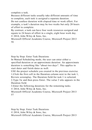 complete a task.
Because different tasks usually take different amounts of time
to complete, each task is assigned a separate duration.
Do not confuse duration with elapsed time or work effort. For
example, a task’s duration may be two weeks but only 20 hours
of effort to complete.
By contrast, a task can have four work resources assigned and
equate to 24 hours of effort in a single, eight hour work day.
© 2014, John Wiley & Sons, Inc.
Microsoft Official Academic Course, Microsoft Project 2013
56
Step by Step: Enter Task Durations
In Manual Scheduling mode, the user can enter either a
specified duration or an approximate duration. An approximate
duration is something like “about two days”. This applies to
start dates and finish dates as well.
USE the project schedule you created in the previous exercise.
1.Click the first cell in the Duration column next to the task 1,
Review screenplay. The Duration field for task 1 is selected.
2.Type 3w and then press Enter. The value 3 wks appears in the
Duration field.
3.Enter the following durations for the remaining tasks.
© 2014, John Wiley & Sons, Inc.
Microsoft Official Academic Course, Microsoft Project 2013
57
Step by Step: Enter Task Durations
© 2014, John Wiley & Sons, Inc.
Microsoft Official Academic Course, Microsoft Project 2013
 