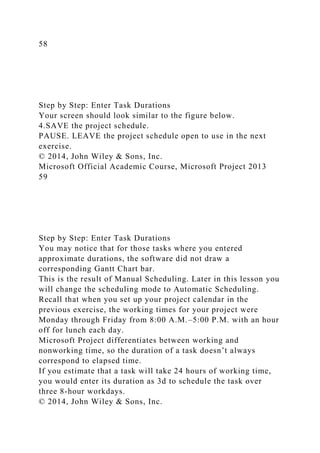 58
Step by Step: Enter Task Durations
Your screen should look similar to the figure below.
4.SAVE the project schedule.
PAUSE. LEAVE the project schedule open to use in the next
exercise.
© 2014, John Wiley & Sons, Inc.
Microsoft Official Academic Course, Microsoft Project 2013
59
Step by Step: Enter Task Durations
You may notice that for those tasks where you entered
approximate durations, the software did not draw a
corresponding Gantt Chart bar.
This is the result of Manual Scheduling. Later in this lesson you
will change the scheduling mode to Automatic Scheduling.
Recall that when you set up your project calendar in the
previous exercise, the working times for your project were
Monday through Friday from 8:00 A.M.–5:00 P.M. with an hour
off for lunch each day.
Microsoft Project differentiates between working and
nonworking time, so the duration of a task doesn’t always
correspond to elapsed time.
If you estimate that a task will take 24 hours of working time,
you would enter its duration as 3d to schedule the task over
three 8-hour workdays.
© 2014, John Wiley & Sons, Inc.
 
